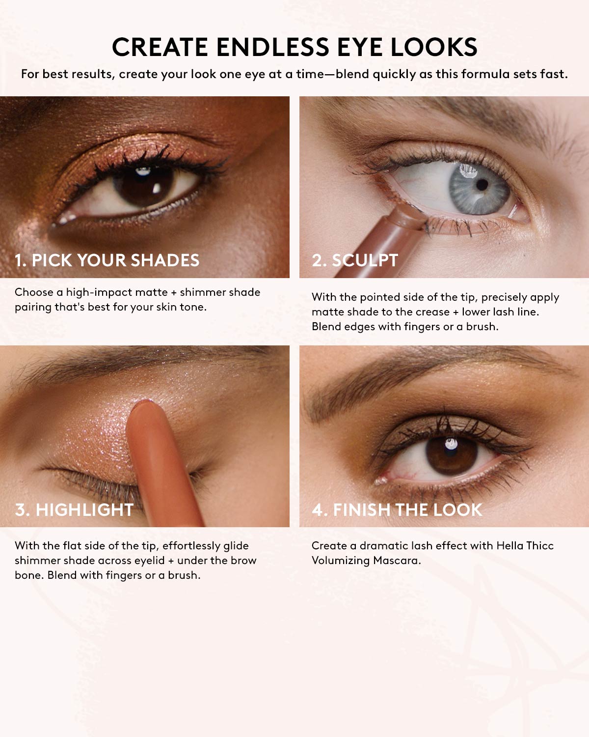 Create endless eye looks. For best results, create your look one eye at a time-blend quickly as this formula sets fast. 1. Pick your shades. 2. Sculpt. 3. Highlight. 4. Finish the look.